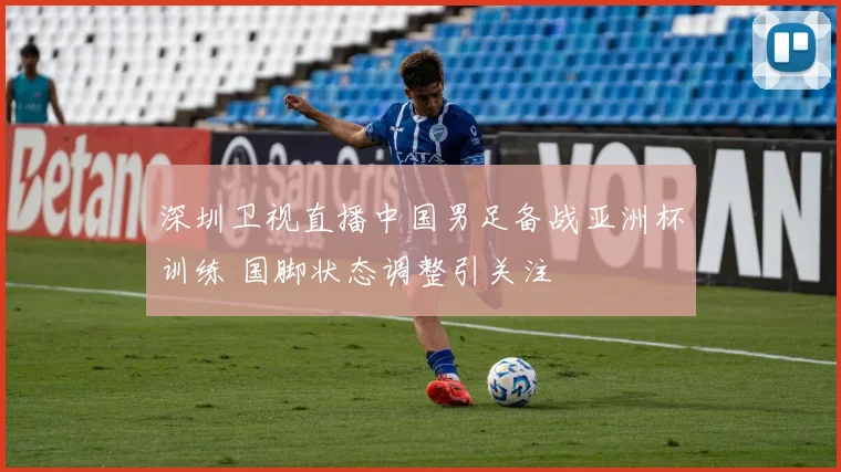 深圳卫视直播中国男足备战亚洲杯训练 国脚状态调整引关注